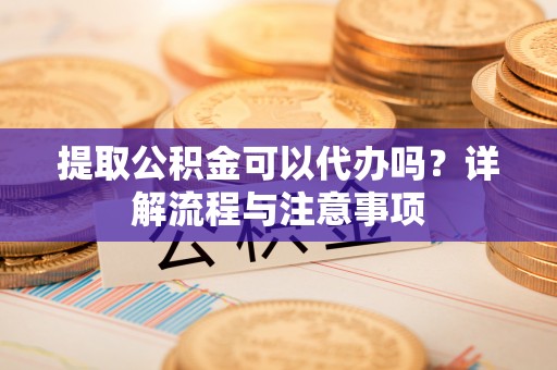 优质提取公积金可以代办吗？详解流程与注意事项