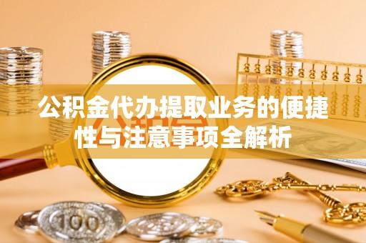 生活公积金代办提取业务的便捷性与注意事项全解析