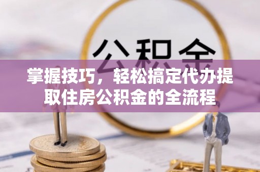 杨陵掌握技巧，轻松搞定代办提取住房公积金的全流程